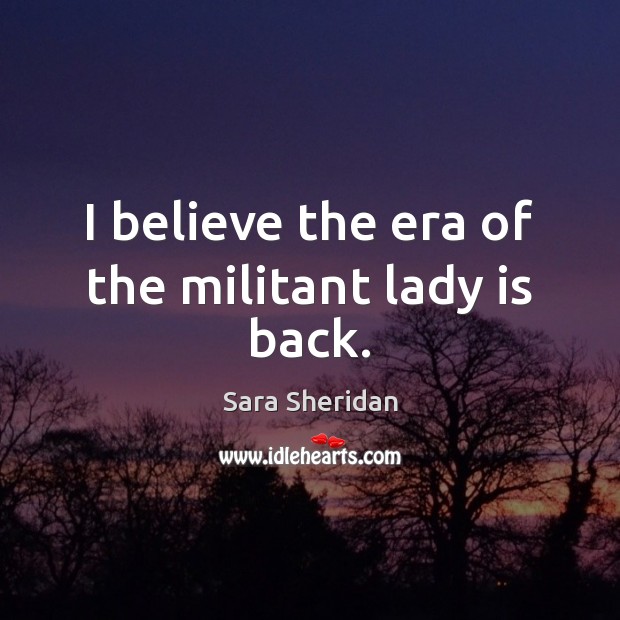 I believe the era of the militant lady is back. Sara Sheridan Picture Quote