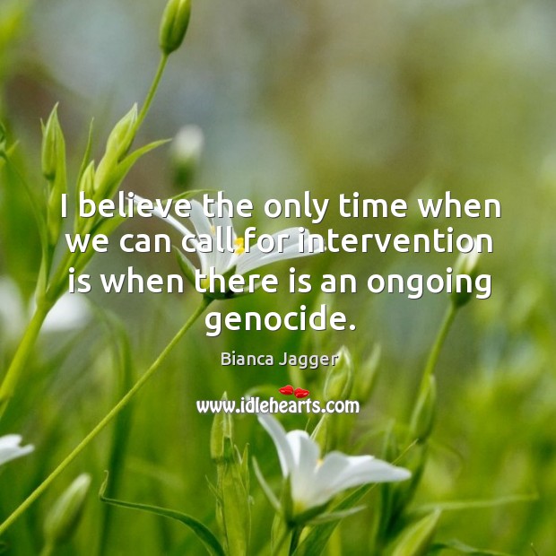 I believe the only time when we can call for intervention is when there is an ongoing genocide. Bianca Jagger Picture Quote