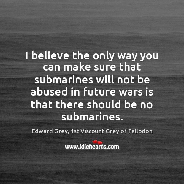 I believe the only way you can make sure that submarines will Edward Grey, 1st Viscount Grey of Fallodon Picture Quote