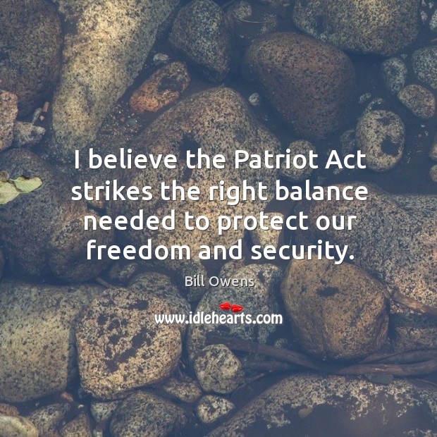 I believe the patriot act strikes the right balance needed to protect our freedom and security. Bill Owens Picture Quote