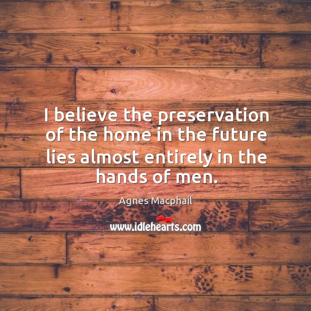I believe the preservation of the home in the future lies almost entirely in the hands of men. Agnes Macphail Picture Quote