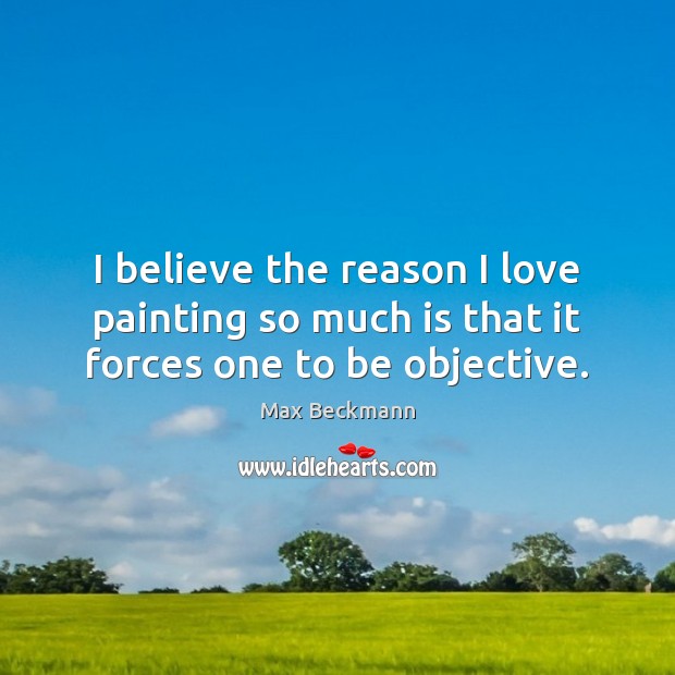 I believe the reason I love painting so much is that it forces one to be objective. Max Beckmann Picture Quote