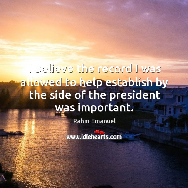 I believe the record I was allowed to help establish by the side of the president was important. Rahm Emanuel Picture Quote