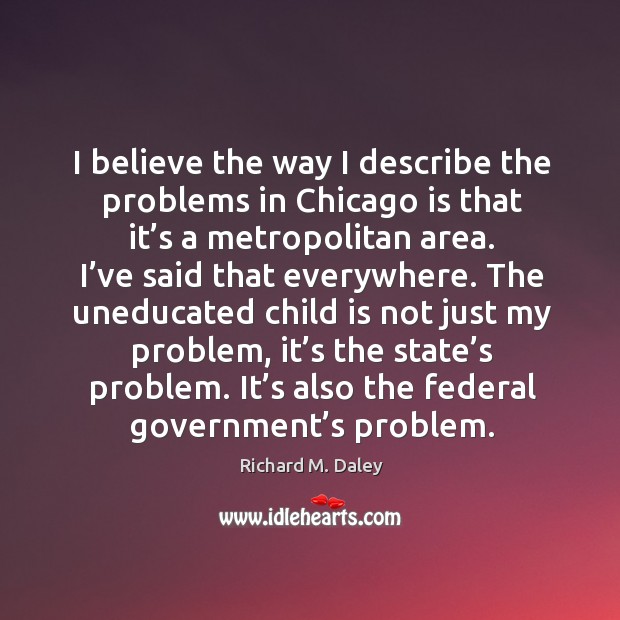 I believe the way I describe the problems in chicago is that it’s a metropolitan area. Richard M. Daley Picture Quote