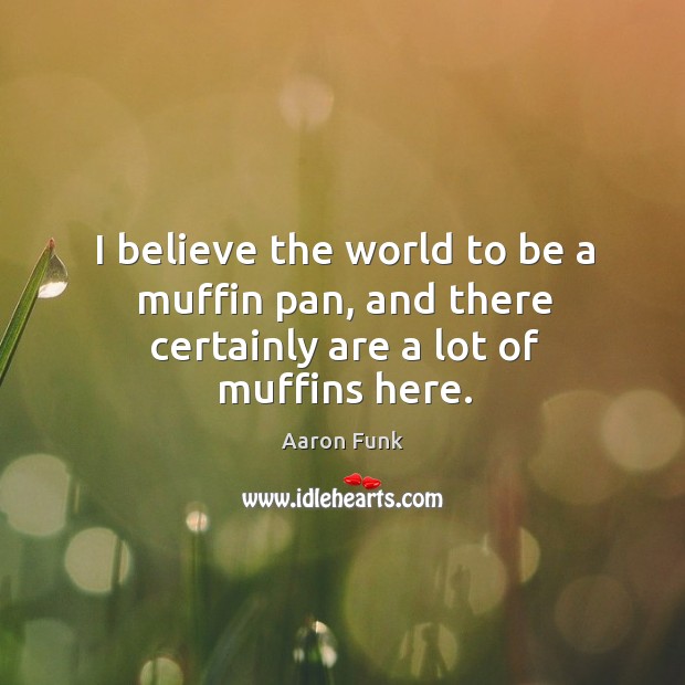 I believe the world to be a muffin pan, and there certainly are a lot of muffins here. 