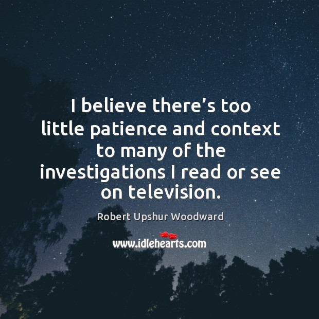 I believe there’s too little patience and context to many of the investigations I read or see on television. Robert Upshur Woodward Picture Quote