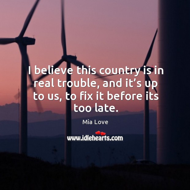 I believe this country is in real trouble, and it’s up to us, to fix it before its too late. Mia Love Picture Quote