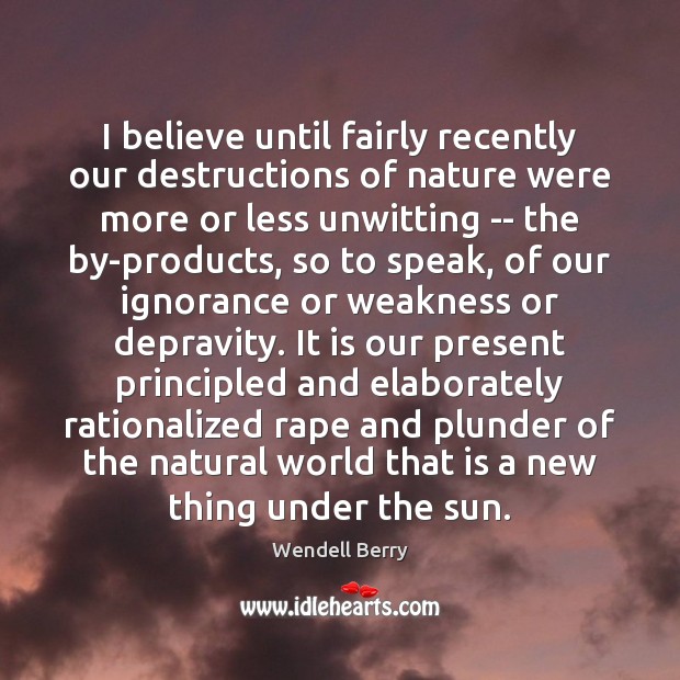 I believe until fairly recently our destructions of nature were more or Wendell Berry Picture Quote