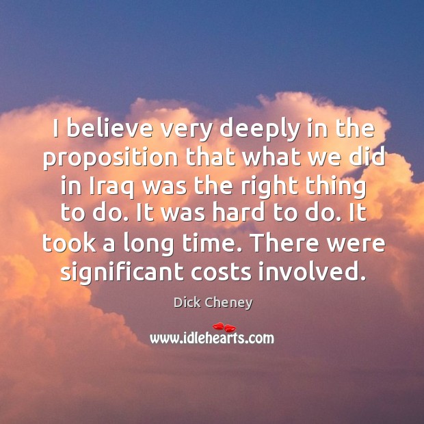 I believe very deeply in the proposition that what we did in iraq was the right thing to do. Dick Cheney Picture Quote
