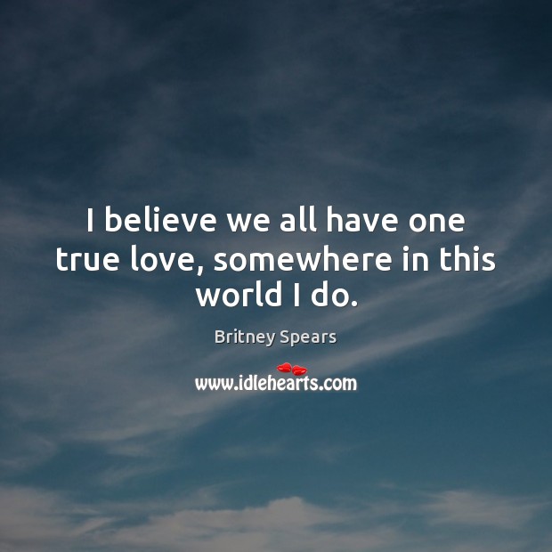 I believe we all have one true love, somewhere in this world I do. Britney Spears Picture Quote