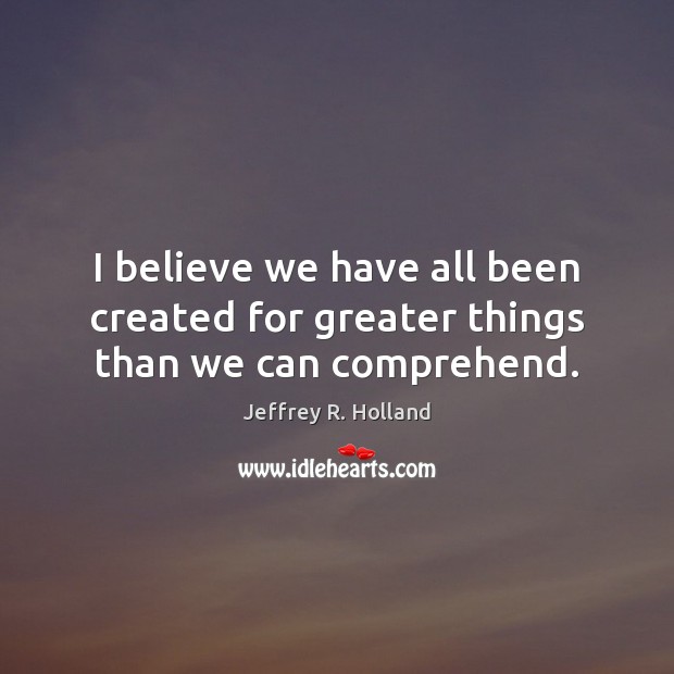 I believe we have all been created for greater things than we can comprehend. Jeffrey R. Holland Picture Quote