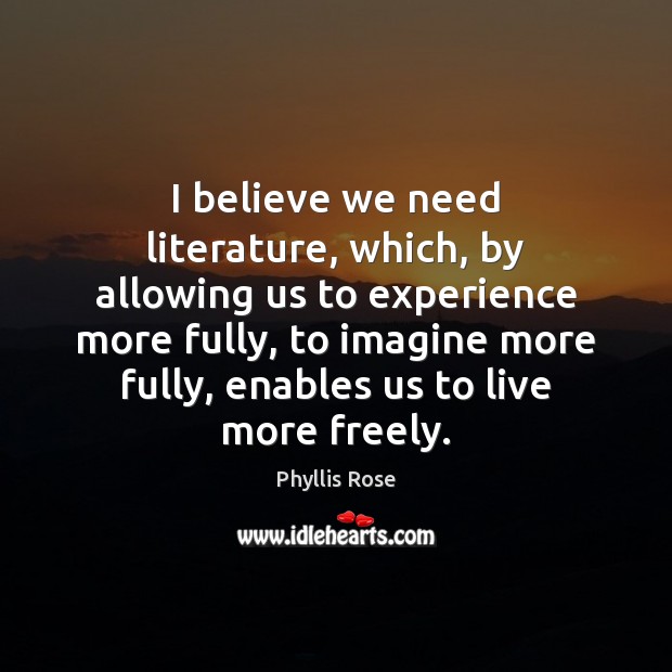 I believe we need literature, which, by allowing us to experience more Phyllis Rose Picture Quote
