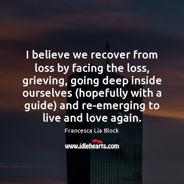 I believe we recover from loss by facing the loss, grieving, going Francesca Lia Block Picture Quote