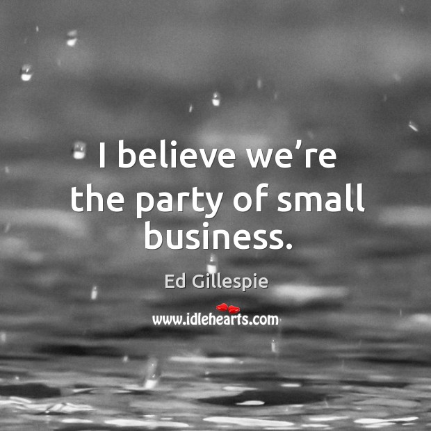 I believe we’re the party of small business. Ed Gillespie Picture Quote
