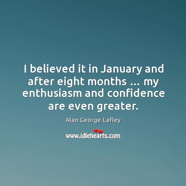 I believed it in january and after eight months … my enthusiasm and confidence are even greater. Alan George Lafley Picture Quote