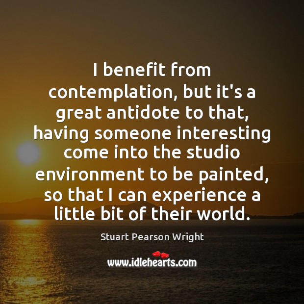 I benefit from contemplation, but it’s a great antidote to that, having Stuart Pearson Wright Picture Quote