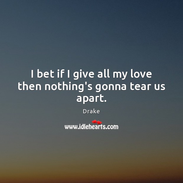 I bet if I give all my love then nothing’s gonna tear us apart. Image