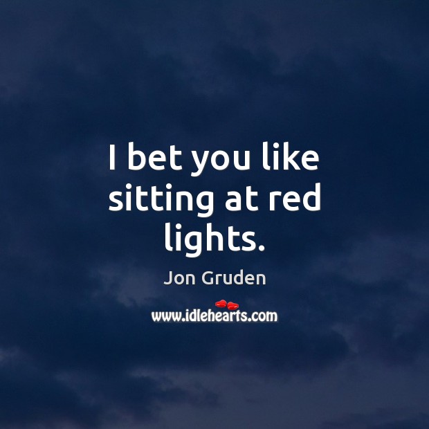 I bet you like sitting at red lights. Jon Gruden Picture Quote
