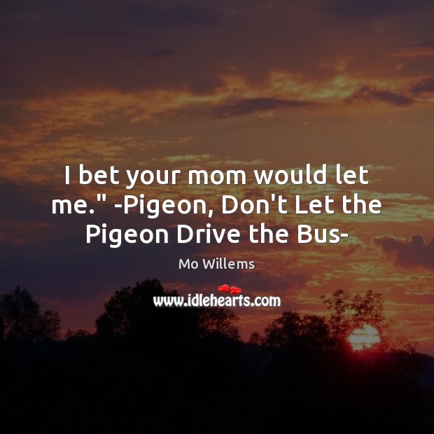 I bet your mom would let me.” -Pigeon, Don’t Let the Pigeon Drive the Bus- Mo Willems Picture Quote