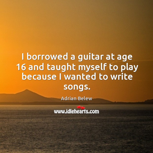 I borrowed a guitar at age 16 and taught myself to play because I wanted to write songs. Adrian Belew Picture Quote