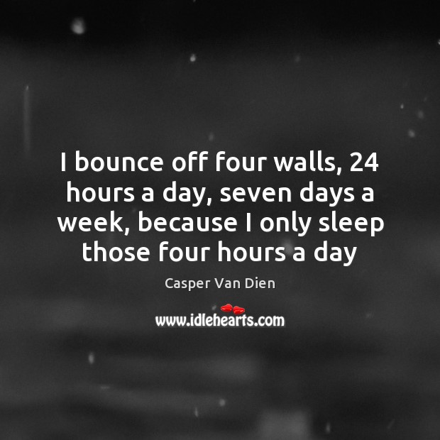 I bounce off four walls, 24 hours a day, seven days a week, 
