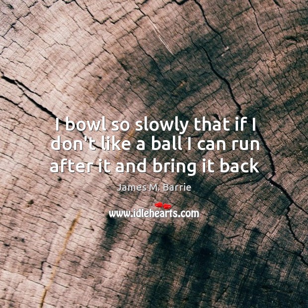 I bowl so slowly that if I don’t like a ball I can run after it and bring it back James M. Barrie Picture Quote