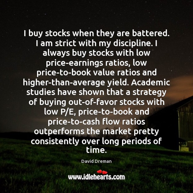 I buy stocks when they are battered. I am strict with my David Dreman Picture Quote