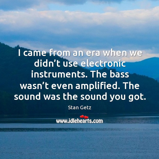I came from an era when we didn’t use electronic instruments. The bass wasn’t even amplified. 