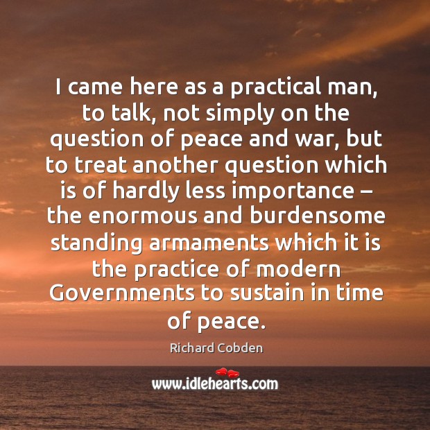 I came here as a practical man, to talk, not simply on the question of peace and war Richard Cobden Picture Quote
