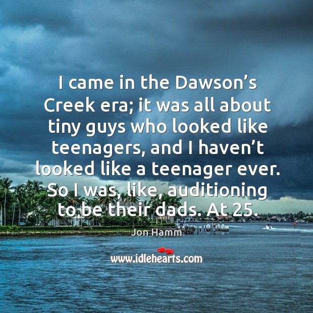 I came in the dawson’s creek era; it was all about tiny guys who looked like teenagers Jon Hamm Picture Quote