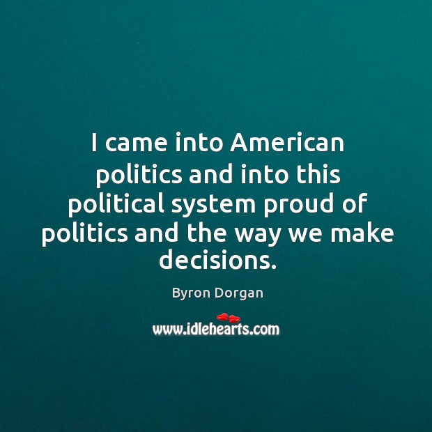 I came into american politics and into this political system proud of politics and the way we make decisions. Byron Dorgan Picture Quote