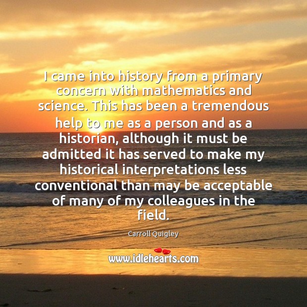 I came into history from a primary concern with mathematics and science. Carroll Quigley Picture Quote
