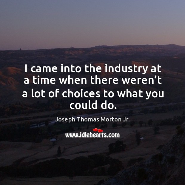 I came into the industry at a time when there weren’t a lot of choices to what you could do. Joseph Thomas Morton Jr. Picture Quote