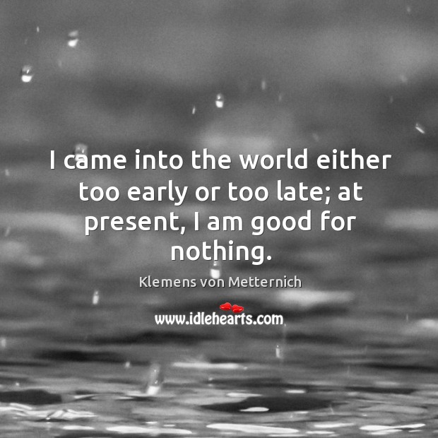 I came into the world either too early or too late; at present, I am good for nothing. Klemens von Metternich Picture Quote