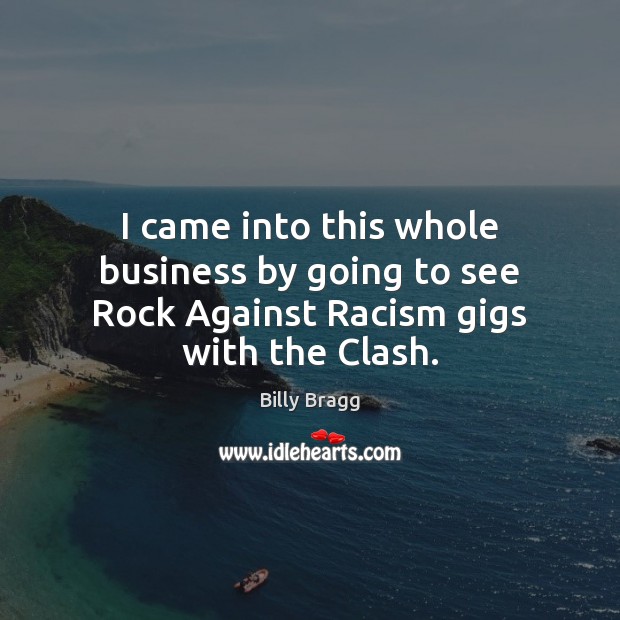 I came into this whole business by going to see Rock Against Racism gigs with the Clash. Billy Bragg Picture Quote