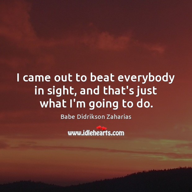 I came out to beat everybody in sight, and that’s just what I’m going to do. Babe Didrikson Zaharias Picture Quote