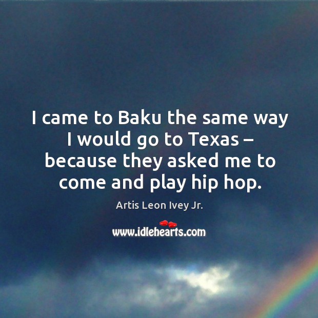 I came to baku the same way I would go to texas – because they asked me to come and play hip hop. Artis Leon Ivey Jr. Picture Quote