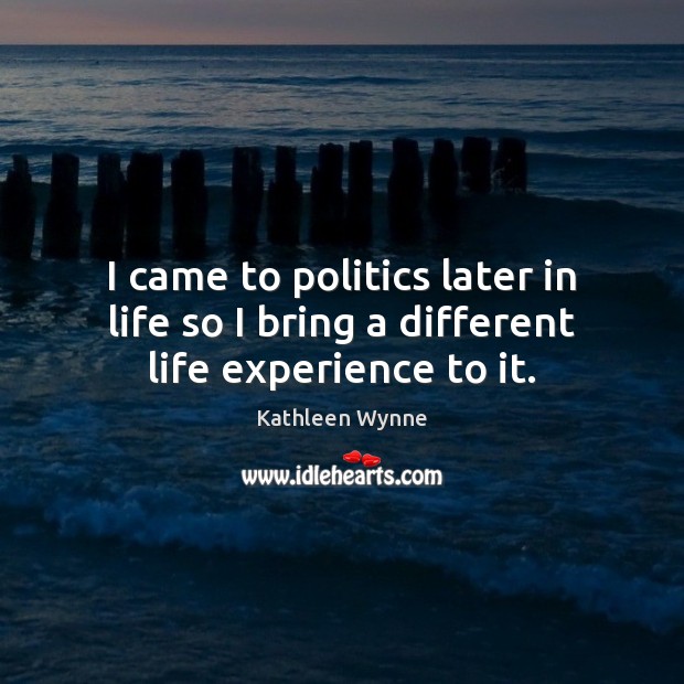 I came to politics later in life so I bring a different life experience to it. Kathleen Wynne Picture Quote