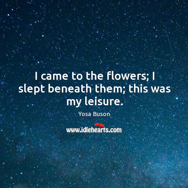 I came to the flowers; I slept beneath them; this was my leisure. Yosa Buson Picture Quote