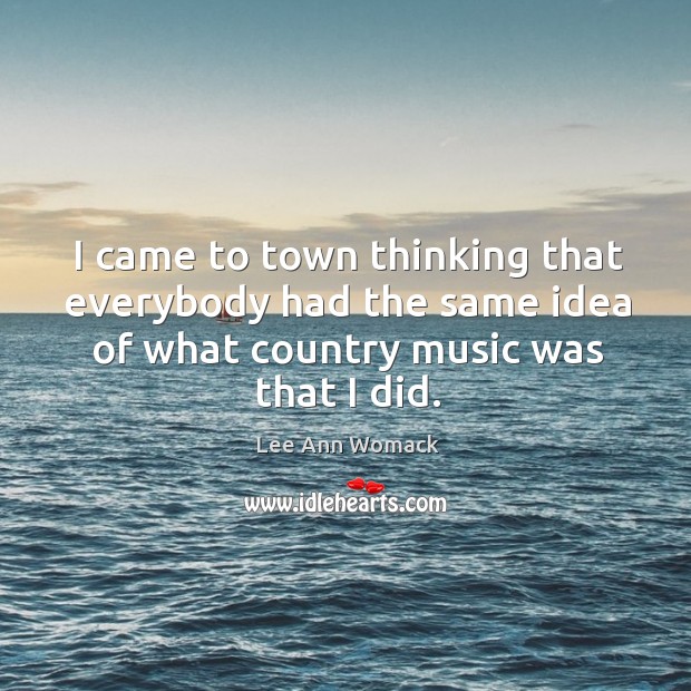 I came to town thinking that everybody had the same idea of what country music was that I did. Lee Ann Womack Picture Quote