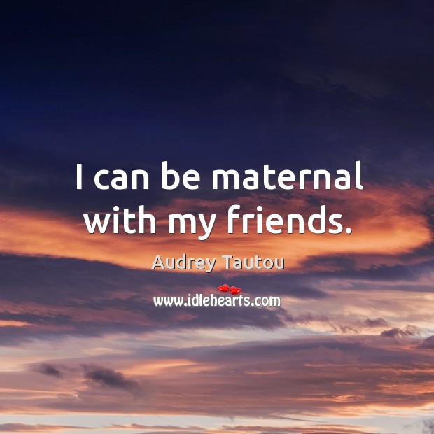 I can be maternal with my friends. Image