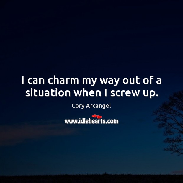 I can charm my way out of a situation when I screw up. Cory Arcangel Picture Quote
