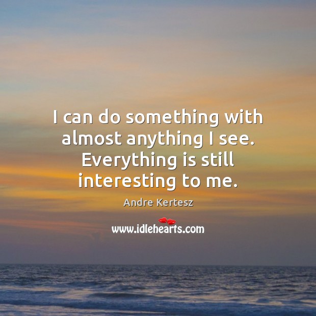 I can do something with almost anything I see. Everything is still interesting to me. Andre Kertesz Picture Quote