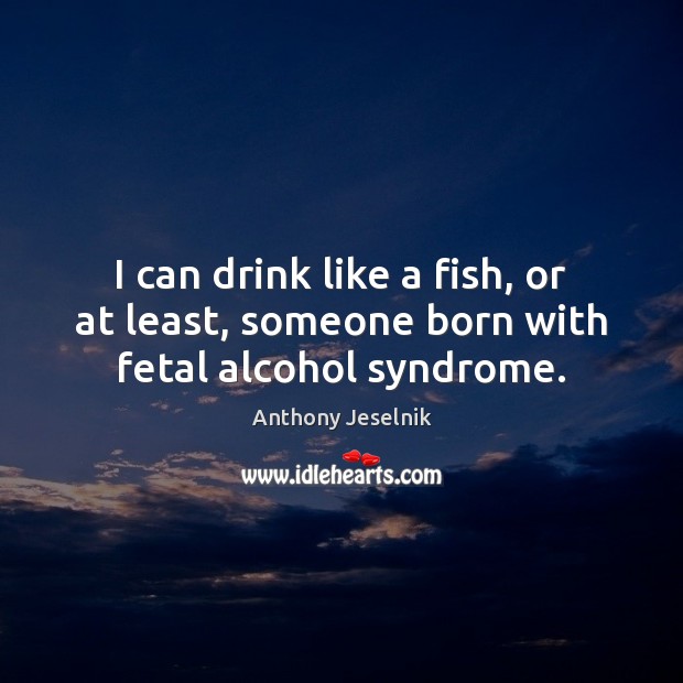 I can drink like a fish, or at least, someone born with fetal alcohol syndrome. Anthony Jeselnik Picture Quote