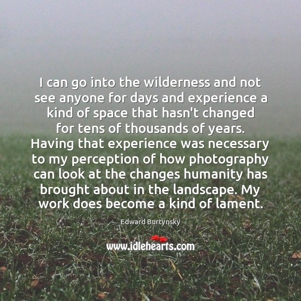 I can go into the wilderness and not see anyone for days Edward Burtynsky Picture Quote