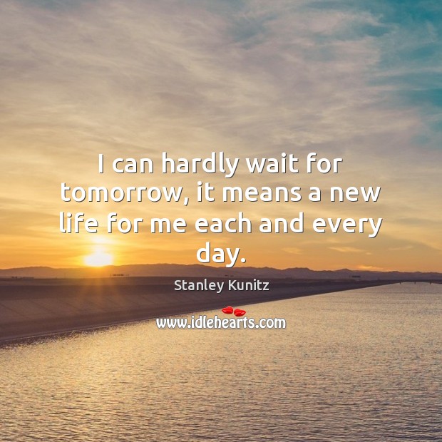 I can hardly wait for tomorrow, it means a new life for me each and every day. Stanley Kunitz Picture Quote