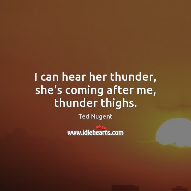 I can hear her thunder, she’s coming after me, thunder thighs. Ted Nugent Picture Quote