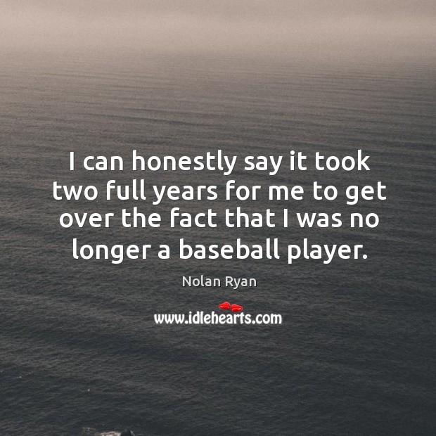 I can honestly say it took two full years for me to get over the fact that I was no longer a baseball player. Nolan Ryan Picture Quote