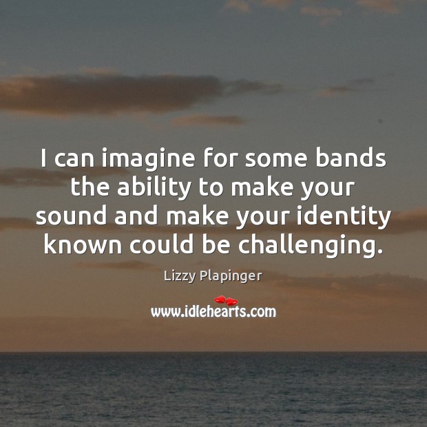 I can imagine for some bands the ability to make your sound Lizzy Plapinger Picture Quote