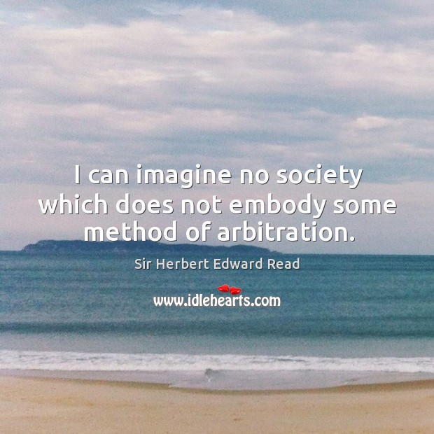 I can imagine no society which does not embody some method of arbitration. Sir Herbert Edward Read Picture Quote